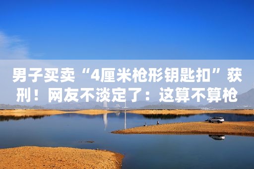 男子买卖“4厘米枪形钥匙扣”获刑！网友不淡定了：这算不算枪？