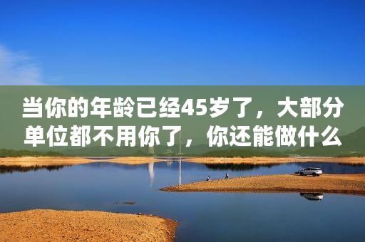 当你的年龄已经45岁了，大部分单位都不用你了，你还能做什么？