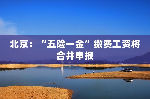 北京：“五险一金”缴费工资将合并申报
