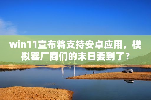 win11宣布将支持安卓应用，模拟器厂商们的末日要到了？
