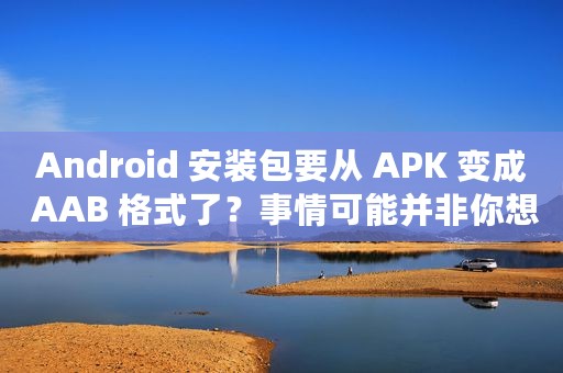 Android 安装包要从 APK 变成 AAB 格式了？事情可能并非你想的那样