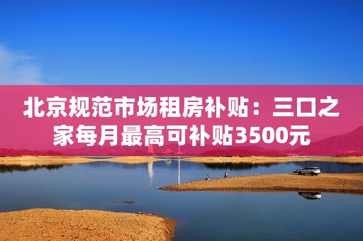 北京规范市场租房补贴：三口之家每月最高可补贴3500元