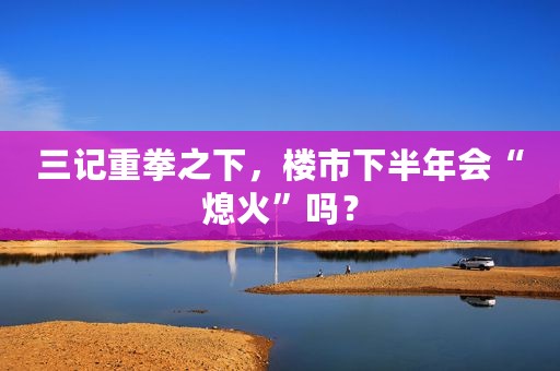 三记重拳之下，楼市下半年会“熄火”吗？