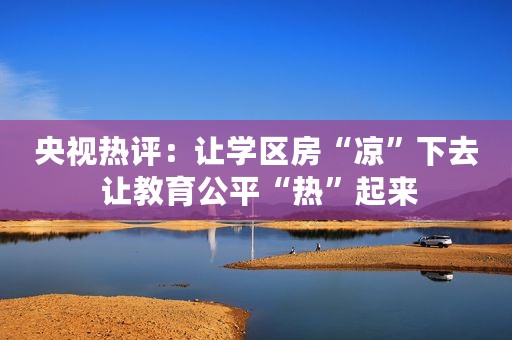 央视热评：让学区房“凉”下去 让教育公平“热”起来