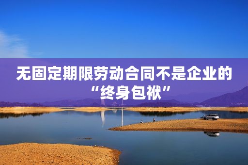无固定期限劳动合同不是企业的“终身包袱”