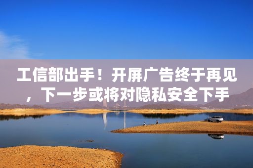 工信部出手！开屏广告终于再见，下一步或将对隐私安全下手