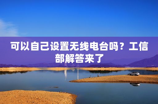 可以自己设置无线电台吗？工信部解答来了