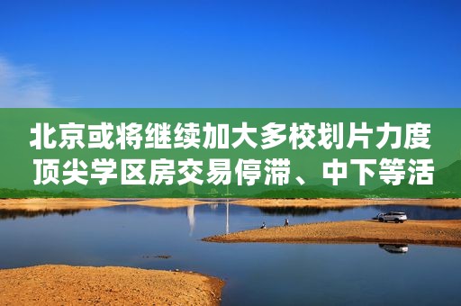 北京或将继续加大多校划片力度 顶尖学区房交易停滞、中下等活跃