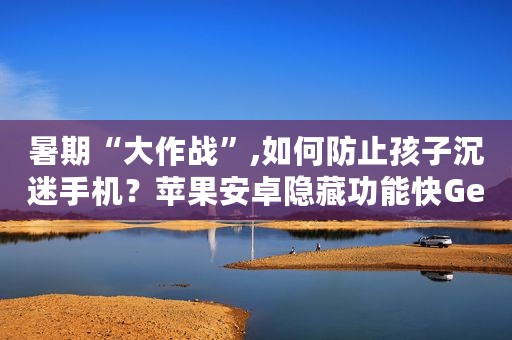 暑期“大作战”,如何防止孩子沉迷手机？苹果安卓隐藏功能快Get