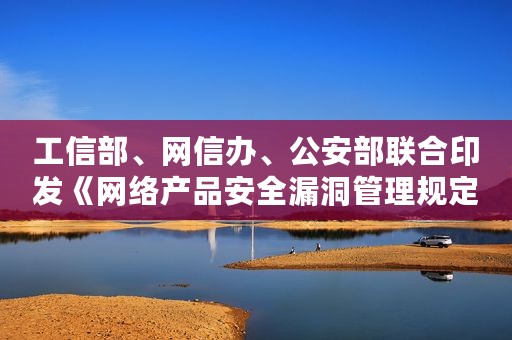 工信部、网信办、公安部联合印发《网络产品安全漏洞管理规定》