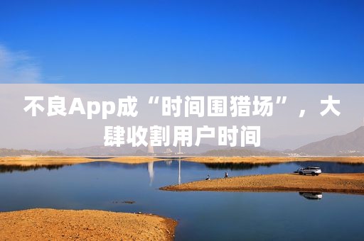 不良App成“时间围猎场”，大肆收割用户时间