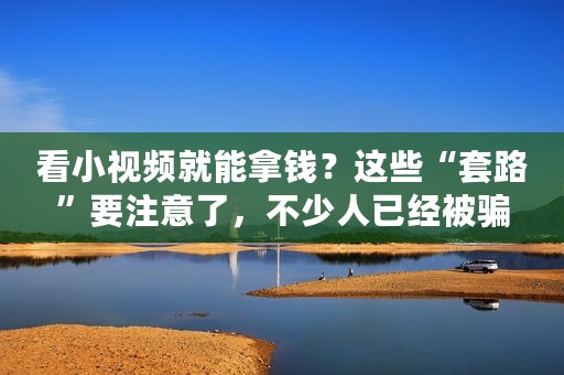 看小视频就能拿钱？这些“套路”要注意了，不少人已经被骗