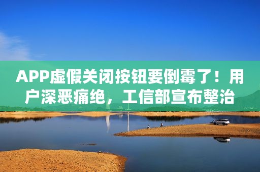 APP虚假关闭按钮要倒霉了！用户深恶痛绝，工信部宣布整治