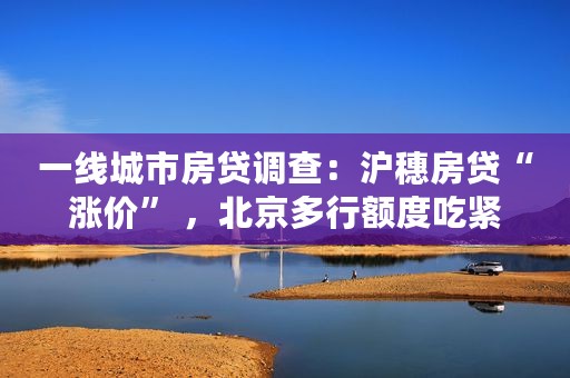 一线城市房贷调查：沪穗房贷“涨价” ，北京多行额度吃紧