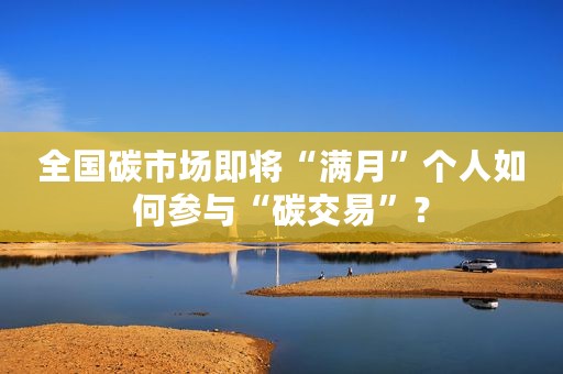 全国碳市场即将“满月”个人如何参与“碳交易”？