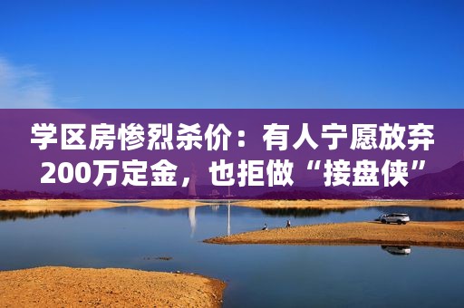 学区房惨烈杀价：有人宁愿放弃200万定金，也拒做“接盘侠”