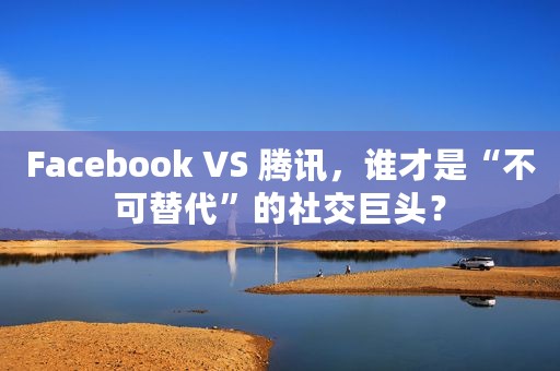 Facebook VS 腾讯，谁才是“不可替代”的社交巨头？