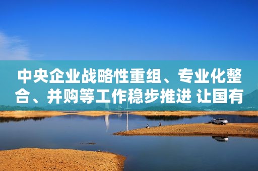中央企业战略性重组、专业化整合、并购等工作稳步推进 让国有经济结构更优实力更强