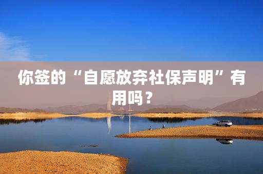 你签的“自愿放弃社保声明”有用吗？