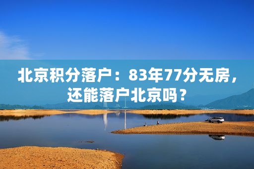 北京积分落户：83年77分无房，还能落户北京吗？