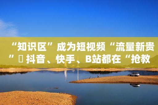 “知识区”成为短视频“流量新贵”  抖音、快手、B站都在“抢教授”