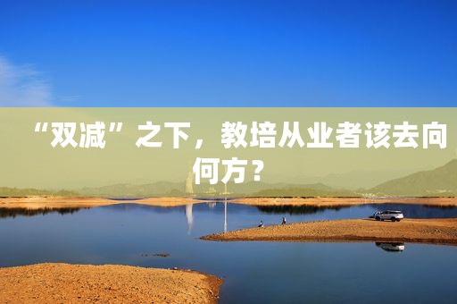 “双减”之下，教培从业者该去向何方？