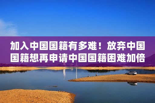 加入中国国籍有多难！放弃中国国籍想再申请中国国籍困难加倍