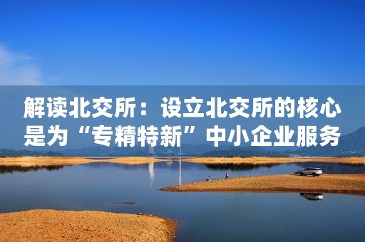解读北交所：设立北交所的核心是为“专精特新”中小企业服务