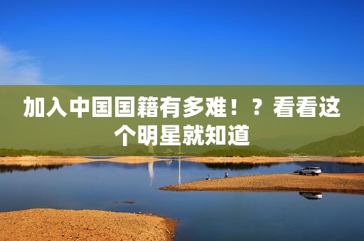加入中国国籍有多难！？看看这个明星就知道
