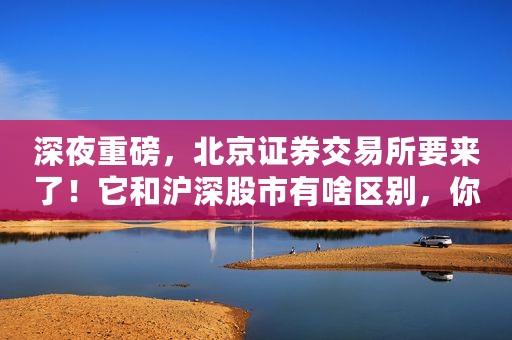 深夜重磅，北京证券交易所要来了！它和沪深股市有啥区别，你能参与吗？关键问题全解析