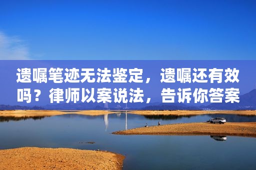 遗嘱笔迹无法鉴定，遗嘱还有效吗？律师以案说法，告诉你答案
