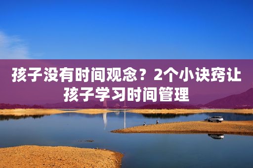 孩子没有时间观念？2个小诀窍让孩子学习时间管理