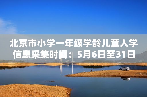 北京市小学一年级学龄儿童入学信息采集时间：5月6日至31日