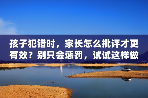 孩子犯错时，家长怎么批评才更有效？别只会惩罚，试试这样做