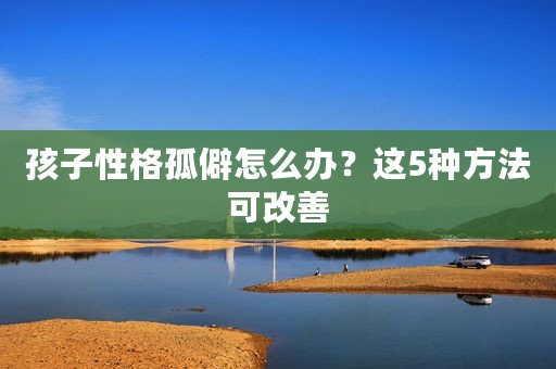 孩子性格孤僻怎么办？这5种方法可改善