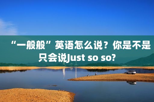 “一般般”英语怎么说？你是不是只会说Just so so?