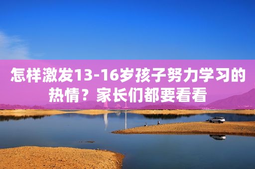 怎样激发13-16岁孩子努力学习的热情？家长们都要看看