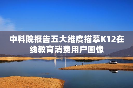 中科院报告五大维度描摹K12在线教育消费用户画像