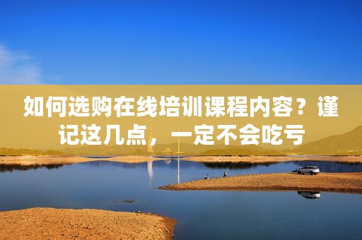 如何选购在线培训课程内容？谨记这几点，一定不会吃亏
