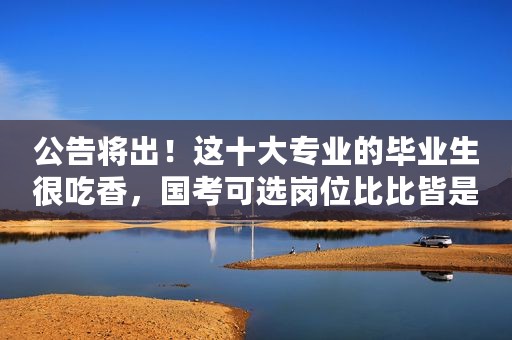 公告将出！这十大专业的毕业生很吃香，国考可选岗位比比皆是