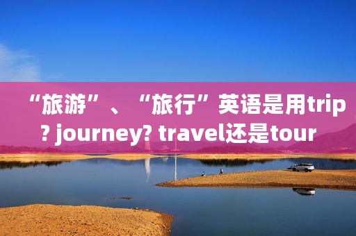 “旅游”、“旅行”英语是用trip? journey? travel还是tour