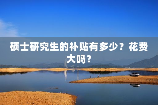 硕士研究生的补贴有多少？花费大吗？