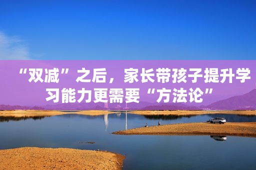“双减”之后，家长带孩子提升学习能力更需要“方法论”