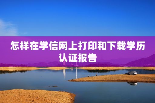 怎样在学信网上打印和下载学历认证报告