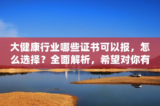 大健康行业哪些证书可以报，怎么选择？全面解析，希望对你有帮助