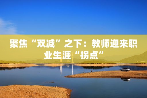 聚焦“双减”之下：教师迎来职业生涯“拐点”