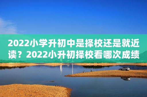 2022小学升初中是择校还是就近读？2022小升初择校看哪次成绩？