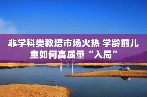 非学科类教培市场火热 学龄前儿童如何高质量“入局”