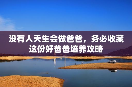没有人天生会做爸爸，务必收藏这份好爸爸培养攻略