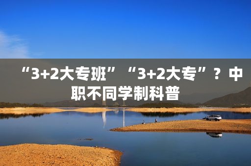 “3+2大专班”“3+2大专”？中职不同学制科普